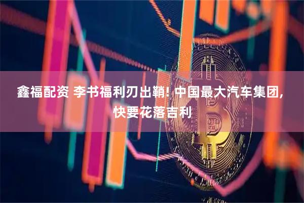 鑫福配资 李书福利刃出鞘! 中国最大汽车集团, 快要花落吉利