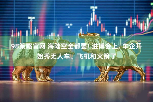 98策略官网 海陆空全都要! 进博会上, 车企开始秀无人车、飞机和火箭了