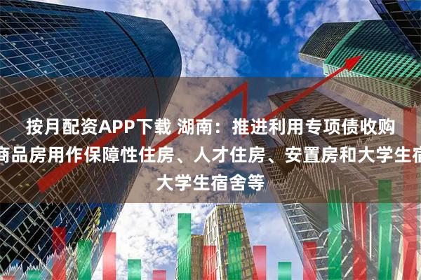 按月配资APP下载 湖南：推进利用专项债收购存量商品房用作保障性住房、人才住房、安置房和大学生宿舍等