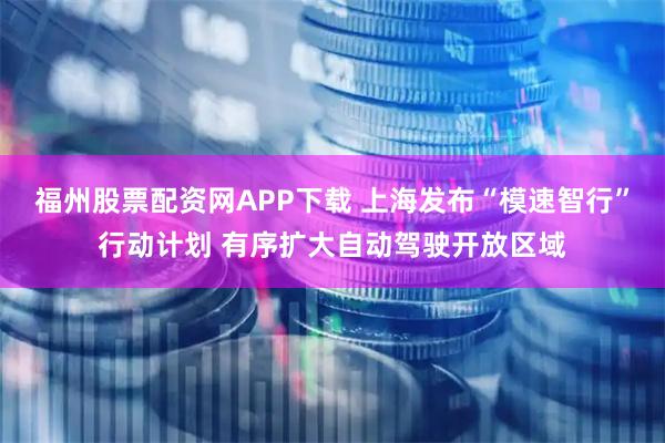 福州股票配资网APP下载 上海发布“模速智行”行动计划 有序扩大自动驾驶开放区域