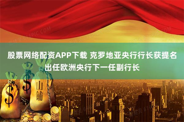股票网络配资APP下载 克罗地亚央行行长获提名出任欧洲央行下一任副行长