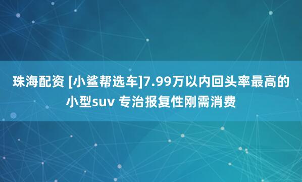 珠海配资 [小鲨帮选车]7.99万以内回头率最高的小型suv 专治报复性刚需消费