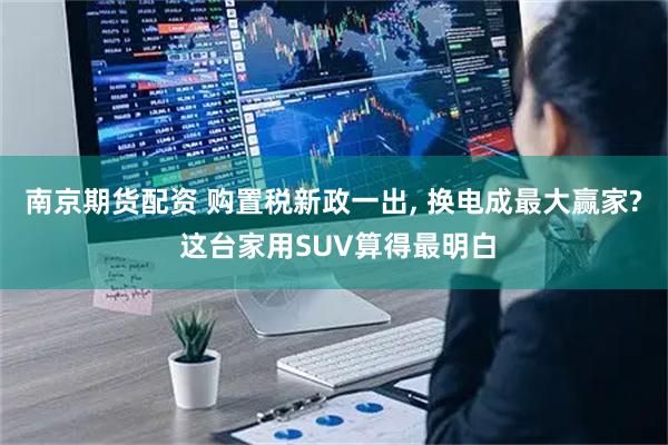 南京期货配资 购置税新政一出, 换电成最大赢家? 这台家用SUV算得最明白