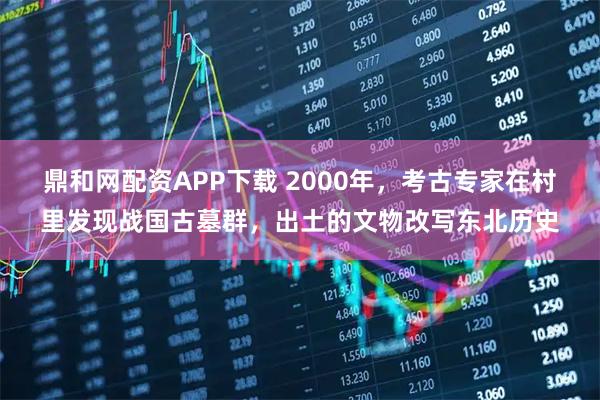 鼎和网配资APP下载 2000年，考古专家在村里发现战国古墓群，出土的文物改写东北历史