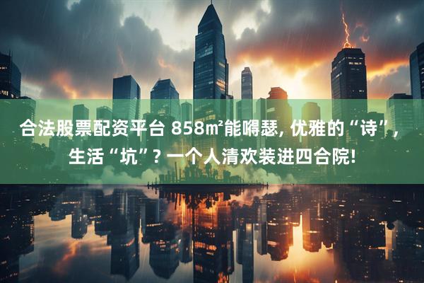 合法股票配资平台 858㎡能嘚瑟, 优雅的“诗”, 生活“坑”? 一个人清欢装进四合院!