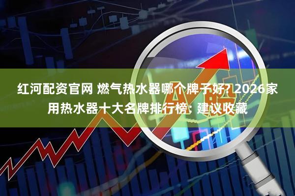红河配资官网 燃气热水器哪个牌子好? 2026家用热水器十大名牌排行榜: 建议收藏