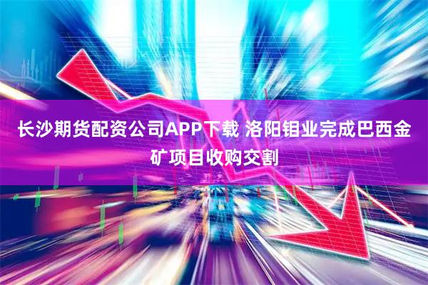长沙期货配资公司APP下载 洛阳钼业完成巴西金矿项目收购交割
