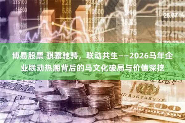 博易股票 骐骥驰骋，联动共生——2026马年企业联动热潮背后的马文化破局与价值深挖