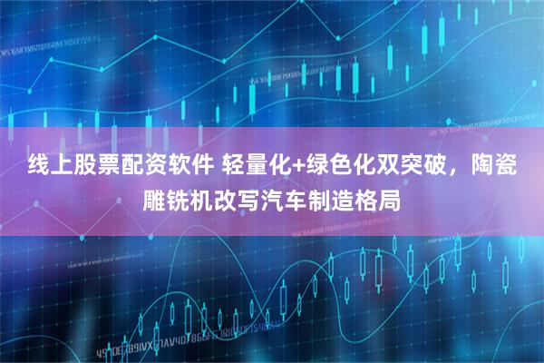 线上股票配资软件 轻量化+绿色化双突破，陶瓷雕铣机改写汽车制造格局