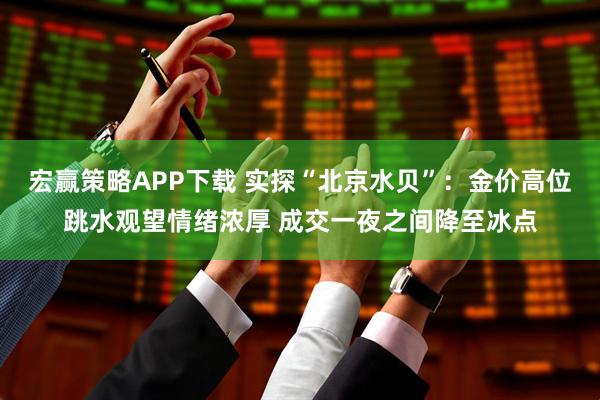 宏赢策略APP下载 实探“北京水贝”：金价高位跳水观望情绪浓厚 成交一夜之间降至冰点