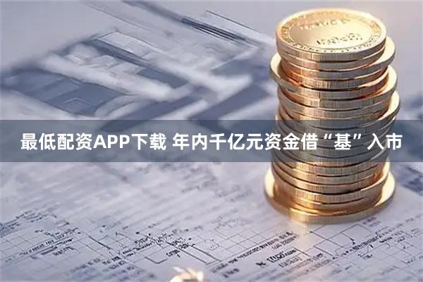 最低配资APP下载 年内千亿元资金借“基”入市