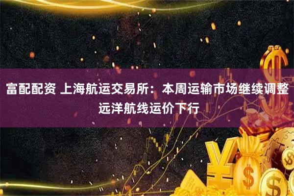 富配配资 上海航运交易所：本周运输市场继续调整 远洋航线运价下行