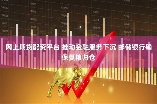 网上期货配资平台 推动金融服务下沉 邮储银行确保夏粮归仓