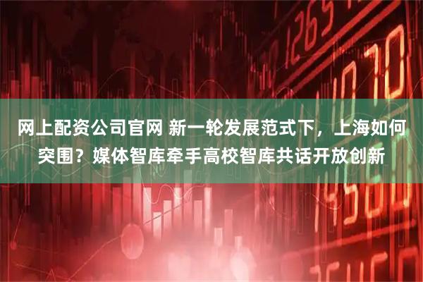 网上配资公司官网 新一轮发展范式下，上海如何突围？媒体智库牵手高校智库共话开放创新
