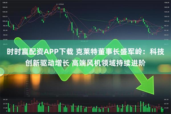 时时赢配资APP下载 克莱特董事长盛军岭：科技创新驱动增长 高端风机领域持续进阶