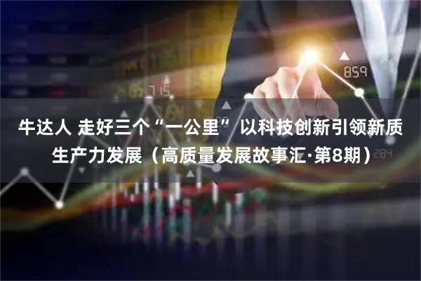 牛达人 走好三个“一公里” 以科技创新引领新质生产力发展（高质量发展故事汇·第8期）