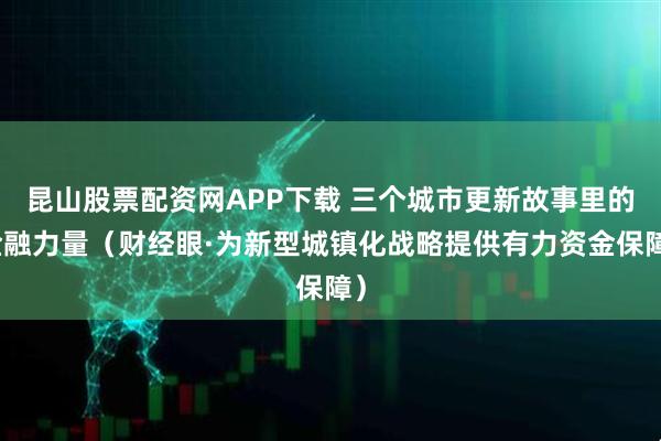 昆山股票配资网APP下载 三个城市更新故事里的金融力量（财经眼·为新型城镇化战略提供有力资金保障）