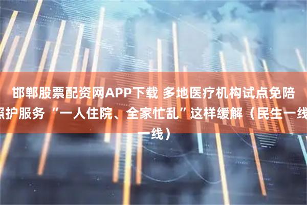 邯郸股票配资网APP下载 多地医疗机构试点免陪照护服务 “一人住院、全家忙乱”这样缓解（民生一线）