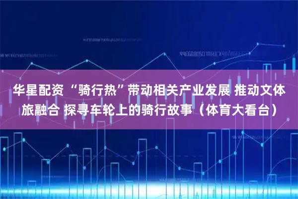 华星配资 “骑行热”带动相关产业发展 推动文体旅融合 探寻车轮上的骑行故事（体育大看台）