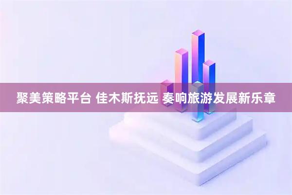 聚美策略平台 佳木斯抚远 奏响旅游发展新乐章