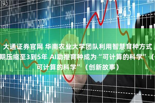 大通证券官网 华南农业大学团队利用智慧育种方式 将育种周期压缩至3到5年 AI助推育种成为“可计算的科学”（创新故事）