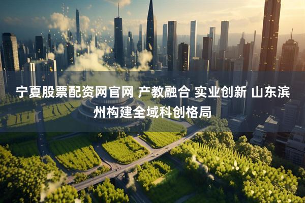 宁夏股票配资网官网 产教融合 实业创新 山东滨州构建全域科创格局