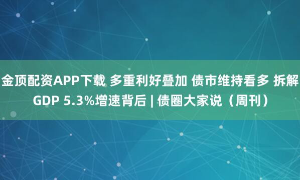 金顶配资APP下载 多重利好叠加 债市维持看多 拆解GDP 5.3%增速背后 | 债圈大家说（周刊）