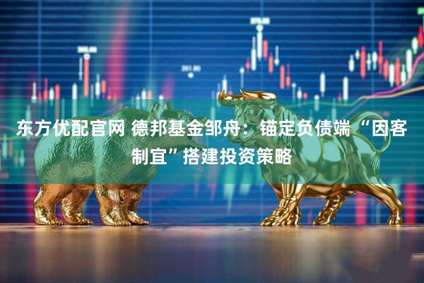 东方优配官网 德邦基金邹舟：锚定负债端 “因客制宜”搭建投资策略
