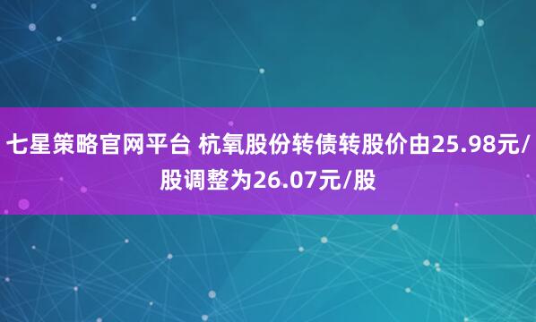 七星策略官网平台 杭氧股份转债转股价由25.98元/股调整为26.07元/股