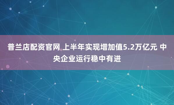 普兰店配资官网 上半年实现增加值5.2万亿元 中央企业运行稳中有进