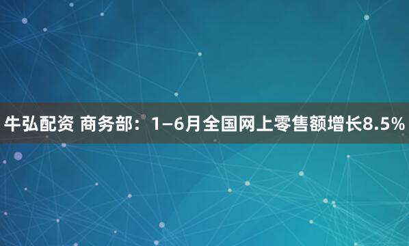 牛弘配资 商务部：1—6月全国网上零售额增长8.5%