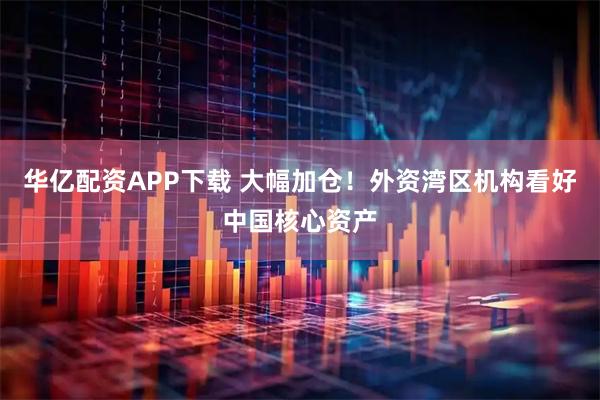华亿配资APP下载 大幅加仓！外资湾区机构看好中国核心资产