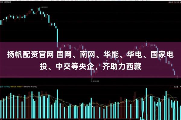 扬帆配资官网 国网、南网、华能、华电、国家电投、中交等央企，齐助力西藏