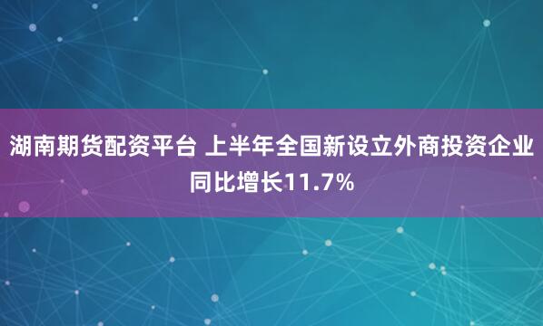 湖南期货配资平台 上半年全国新设立外商投资企业同比增长11.7%