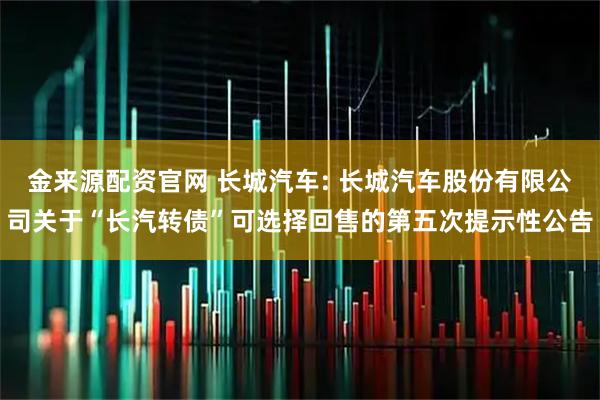金来源配资官网 长城汽车: 长城汽车股份有限公司关于“长汽转债”可选择回售的第五次提示性公告