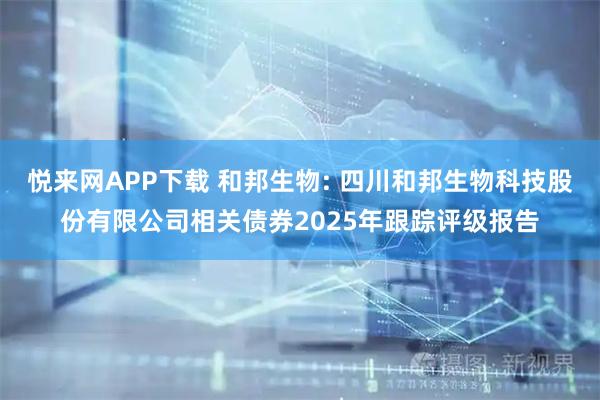 悦来网APP下载 和邦生物: 四川和邦生物科技股份有限公司相关债券2025年跟踪评级报告