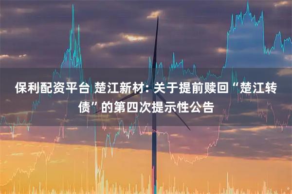 保利配资平台 楚江新材: 关于提前赎回“楚江转债”的第四次提示性公告