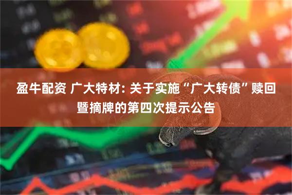盈牛配资 广大特材: 关于实施“广大转债”赎回暨摘牌的第四次提示公告