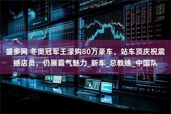 盛多网 冬奥冠军王濛购80万豪车，站车顶庆祝震撼店员，仍展霸气魅力_新车_总教练_中国队
