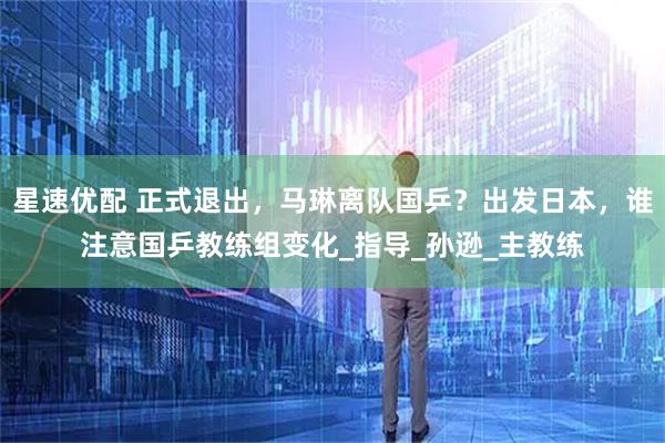 星速优配 正式退出，马琳离队国乒？出发日本，谁注意国乒教练组变化_指导_孙逊_主教练