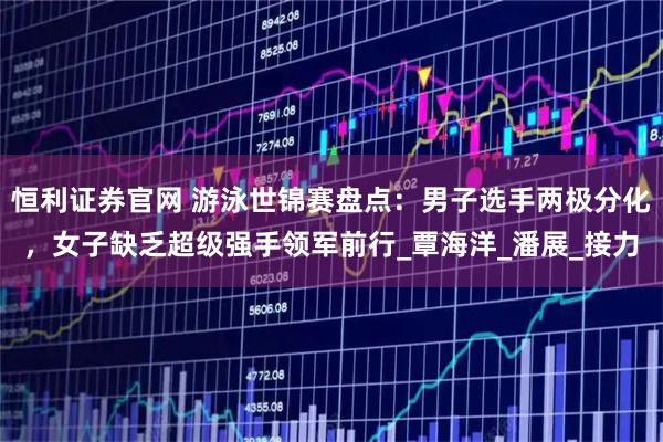 恒利证券官网 游泳世锦赛盘点：男子选手两极分化，女子缺乏超级强手领军前行_覃海洋_潘展_接力