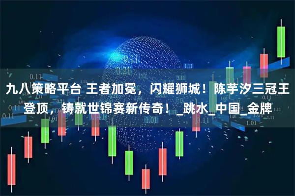 九八策略平台 王者加冕，闪耀狮城！陈芋汐三冠王登顶，铸就世锦赛新传奇！_跳水_中国_金牌