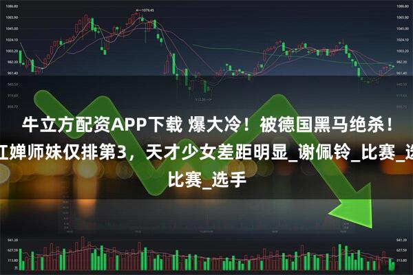 牛立方配资APP下载 爆大冷！被德国黑马绝杀！全红婵师妹仅排第3，天才少女差距明显_谢佩铃_比赛_选手