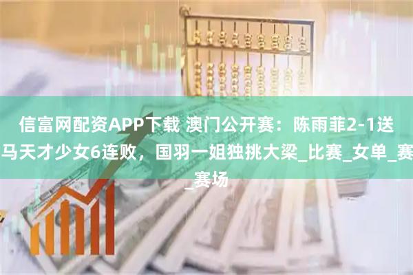 信富网配资APP下载 澳门公开赛：陈雨菲2-1送大马天才少女6连败，国羽一姐独挑大梁_比赛_女单_赛场