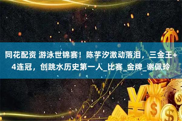 同花配资 游泳世锦赛！陈芋汐激动落泪，三金王+4连冠，创跳水历史第一人_比赛_金牌_谢佩玲