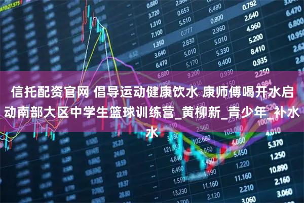 信托配资官网 倡导运动健康饮水 康师傅喝开水启动南部大区中学生篮球训练营_黄柳新_青少年_补水