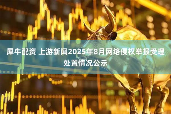 犀牛配资 上游新闻2025年8月网络侵权举报受理处置情况公示