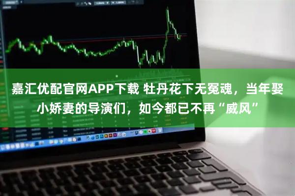嘉汇优配官网APP下载 牡丹花下无冤魂，当年娶小娇妻的导演们，如今都已不再“威风”