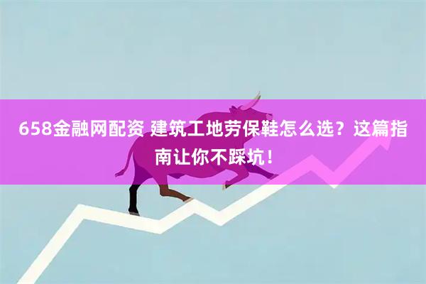 658金融网配资 建筑工地劳保鞋怎么选？这篇指南让你不踩坑！