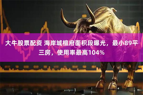 大牛股票配资 海岸城檀府面积段曝光，最小89平三房，使用率最高104%